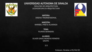 UNIVERSIDAD AUTONOMA DE SINALOA
FACULTAD DE ARQUITECTURA
LICENCIATURA EN ARQUITECTURA
MATERIA:
DISENO TRIDIMENSIONAL
MAESTRA:
MARIBEL PRIETO ALVARADO
TEMA:
PLANOS SERIADOS
ALUMNO:
OLIVER DAVID MORENO ROMERO
GRUPO:
2-3
Culiacan, Sinaloa a 05/04/20
 