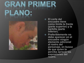Gran Primer plano:El corte del encuadre tiene como limite la frente (parte superior) y la barbilla (parte inferior).Preferiblemente no debe aparecer en el encuadre ningún elemento adicional al rostro del personaje, en busca de que quien lo perciba aprecie las expresiones del rostro. 		