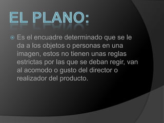 El plano:Es el encuadre determinado que se le da a los objetos o personas en una imagen, estos no tienen unas reglas estrictas por las que se deban regir, van al acomodo o gusto del director o realizador del producto. 