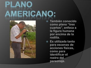 plano americano:También conocido como plano “tres cuartos”, enfoca a la figura humana por encima de la rodilla.Es utilizada tanto para escenas de acciones físicas, como para identificar el rostro del personaje.