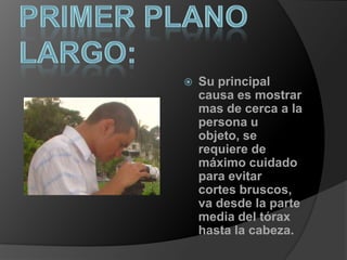 Primer plano largo:Su principal causa es mostrar mas de cerca a la persona u objeto, se requiere de máximo cuidado para evitar cortes bruscos, va desde la parte media del tórax hasta la cabeza.