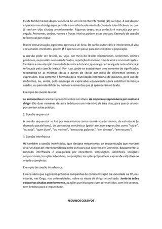 Existe tambémacoesão por ausência de um elemento referencial (Ø), a elipse. A coesão por
elipse é umaestratégiaque permiteaomissãode elementosfacilmente identificáveis ou que
já tenham sido citados anteriormente. Algumas vezes, essa omissão é marcada por uma
vírgula.Pronomes,verbos,nomes e frases inteiras podem estar omissos. Exemplo de coesão
referencial por elipse:
Diante dessasituação,ogovernoaprovoua Lei Seca. De cunho autoritárioe intolerante,Øvisa
a resultados imediatos, porém Ø é apenas um passo para conscientizar a população.
A coesão pode ser lexical, ou seja, por meio do léxico: hiperônimos, sinônimos, nomes
genéricos,expressõesnominaisdefinidas,repetiçãodomesmoitem lexical e nominalizações.
Tambéma manutençãoda unidade temáticadotexto,que exige certacargade redundância,é
reforçada pela coesão lexical. Por isso, pode-se estabelecer uma corrente de significados
retomando-se as mesmas ideias e partes de ideias por meio de diferentes termos e
expressões. Essa corrente é formada pela reutilização intencional de palavras, pelo uso de
sinônimos, ou, ainda, pelo emprego de expressões equivalentes para substituir termos já
usados, ou para identificar ou nomear elementos que já apareceram no texto.
Exemplo de coesão lexical:
As autoescolasviraramempreendimentoslucrativos. Asempresas responsáveis por ensinar a
dirigir dão duas semanas de aula teórica ou um intensivo de três dias, para que os alunos
possam ter aulas práticas.
2. Coesão sequencial
A coesão sequencial se faz por mecanismos como recorrência de termos, de estruturas (o
chamado paralelismo), de conteúdos semânticos (paráfrase, com expressões como “isto é”,
“ou seja”, “quer dizer”, “ou melhor”, “em outras palavras”, “em síntese”, “em resumo”).
3. Coesão Interfrásica
Há também a coesão interfrásica, que designa mecanismos de sequenciação que marcam
diversostiposde interdependênciaentre as frases que ocorrem em um texto. Basicamente, a
conexão interfrásica é assegurada por conectores: conjunções, advérbios, locuções
conjuncionais,locuçõesadverbiais,preposições,locuçõesprepositivas,expressõesadjetivasou
orações completas.
Exemplo de coesão interfrásica:
É necessário que o governo promova campanhas de conscientização da sociedade na TV, nas
escolas, nas Ongs, nas universidades, sobre os riscos de dirigir alcoolizado. Junto às ações
educativas citadas anteriormente,asações punitivasprecisamsermantidas,comleisseveras,
sem brechas para a impunidade.
RECURSOS COESIVOS
 