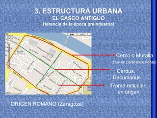 3. ESTRUCTURA URBANA
              EL CASCO ANTIGUO
          Herencia de la época preindustrial




                                               Cerco o Muralla
                                          (Hoy en parte inexistente)

                                            Cardus,
                                           Decumanus
                                          Trama reticular
                                             en origen

ORIGEN ROMANO (Zaragoza)
 