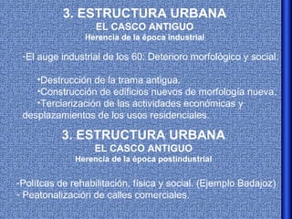3. ESTRUCTURA URBANA
                   EL CASCO ANTIGUO
                Herencia de la época industrial

 -El auge industrial de los 60: Deterioro morfológico y social:

    •Destrucción de la trama antigua.
    •Construcción de edificios nuevos de morfología nueva.
    •Terciarización de las actividades económicas y
 desplazamientos de los usos residenciales.

          3. ESTRUCTURA URBANA
                  EL CASCO ANTIGUO
              Herencia de la época postindustrial

-Polítcas de rehabilitación, física y social. (Ejemplo Badajoz)
- Peatonalización de calles comerciales.
 