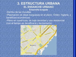 3. ESTRUCTURA URBANA
                EL ENSANCHE URBANO
                     Ensanche burgués
-Derribo de las murallas.
-Plasmación de ideas burguesas en el plano: Orden, higiene, y
beneficios económicos.
-Plano en cuadrícula, de baja densidad y uso residencial
(con el tiempo se densificaría y terciarizaría).
 