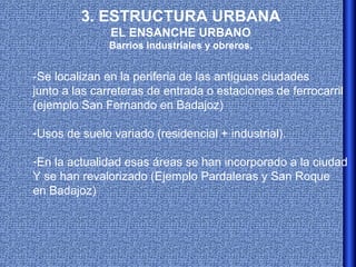 3. ESTRUCTURA URBANA
               EL ENSANCHE URBANO
               Barrios industriales y obreros.


-Se localizan en la periferia de las antiguas ciudades
junto a las carreteras de entrada o estaciones de ferrocarril
(ejemplo San Fernando en Badajoz)

-Usos de suelo variado (residencial + industrial).

-En la actualidad esas áreas se han incorporado a la ciudad
Y se han revalorizado (Ejemplo Pardaleras y San Roque
en Badajoz)
 