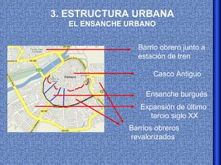 3. ESTRUCTURA URBANA
  EL ENSANCHE URBANO


                Barrio obrero junto a
                estación de tren

                     Casco Antiguo

                   Ensanche burgués
                 Expansión de último
                    tercio siglo XX
              Barrios obreros
              revalorizados
 