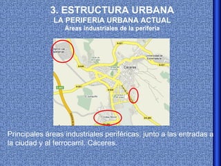 3. ESTRUCTURA URBANA
              LA PERIFERIA URBANA ACTUAL
                  Áreas industriales de la periferia




Principales áreas industriales periféricas, junto a las entradas a
la ciudad y al ferrocarril. Cáceres.
 