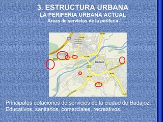 3. ESTRUCTURA URBANA
              LA PERIFERIA URBANA ACTUAL
                 Áreas de servicios de la periferia




Principales dotaciones de servicios de la ciudad de Badajoz:
Educativos, sanitarios, comerciales, recreativos.
 