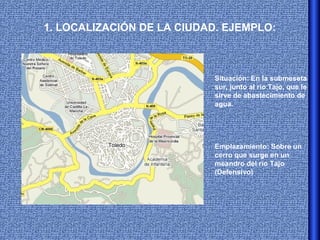 1. LOCALIZACIÓN DE LA CIUDAD. EJEMPLO:



                           Situación: En la submeseta
                           sur, junto al río Tajo, que le
                           sirve de abastecimiento de
                           agua.




                           Emplazamiento: Sobre un
                           cerro que surge en un
                           meandro del río Tajo
                           (Defensivo)
 