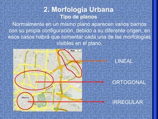 2. Morfología Urbana
                      Tipo de planos
 Normalmente en un mismo plano aparecen varios barrios
con su propia configuración, debido a su diferente origen, en
esos casos habrá que comentar cada una de las morfologías
                    visibles en el plano.


                                             LINEAL



                                            ORTOGONAL


                                            IRREGULAR
 