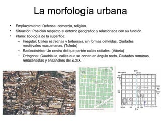 La morfología urbana
• Emplazamiento: Defensa, comercio, religión.
• Situación: Posición respecto al entorno geográfico y relacionada con su función.
• Plano: tipología de la superfice:
– Irregular: Calles estrechas y tortuosas, sin formas definidas. Ciudades
medievales musulmanas. (Toledo)
– Radiocéntrico: Un centro del que partén calles radiales. (Vitoria)
– Ortogonal: Cuadricula, calles que se cortan en ángulo recto. Ciudades romanas,
renacentistas y ensanches del S.XIX
 