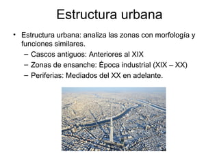 Estructura urbana
• Estructura urbana: analiza las zonas con morfología y
funciones similares.
– Cascos antiguos: Anteriores al XIX
– Zonas de ensanche: Época industrial (XIX – XX)
– Periferias: Mediados del XX en adelante.
 