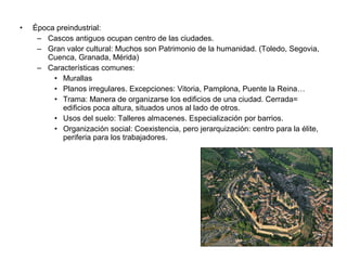 • Época preindustrial:
– Cascos antiguos ocupan centro de las ciudades.
– Gran valor cultural: Muchos son Patrimonio de la humanidad. (Toledo, Segovia,
Cuenca, Granada, Mérida)
– Características comunes:
• Murallas
• Planos irregulares. Excepciones: Vitoria, Pamplona, Puente la Reina…
• Trama: Manera de organizarse los edificios de una ciudad. Cerrada=
edificios poca altura, situados unos al lado de otros.
• Usos del suelo: Talleres almacenes. Especialización por barrios.
• Organización social: Coexistencia, pero jerarquización: centro para la élite,
periferia para los trabajadores.
 