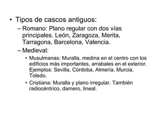 • Tipos de cascos antiguos:
– Romano: Plano regular con dos vías
principales. León, Zaragoza, Merita,
Tarragona, Barcelona, Valencia.
– Medieval:
• Musulmanas: Muralla, medina en el centro con los
edificios más importantes, arrabales en el exterior.
Ejemplos: Sevilla, Córdoba, Almería, Murcia,
Toledo.
• Cristiana: Muralla y plano irregular. También
radiocéntrico, damero, lineal.
 
