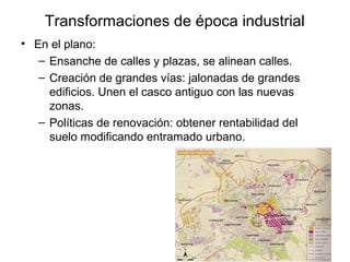Transformaciones de época industrial
• En el plano:
– Ensanche de calles y plazas, se alinean calles.
– Creación de grandes vías: jalonadas de grandes
edificios. Unen el casco antiguo con las nuevas
zonas.
– Políticas de renovación: obtener rentabilidad del
suelo modificando entramado urbano.
 