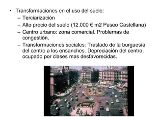 • Transformaciones en el uso del suelo:
– Terciarización
– Alto precio del suelo (12.000 € m2 Paseo Castellana)
– Centro urbano: zona comercial. Problemas de
congestión.
– Transformaciones sociales: Traslado de la burguesía
del centro a los ensanches. Depreciación del centro,
ocupado por clases mas desfavorecidas.
 