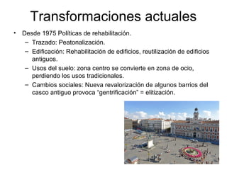 Transformaciones actuales
• Desde 1975 Políticas de rehabilitación.
– Trazado: Peatonalización.
– Edificación: Rehabilitación de edificios, reutilización de edificios
antiguos.
– Usos del suelo: zona centro se convierte en zona de ocio,
perdiendo los usos tradicionales.
– Cambios sociales: Nueva revalorización de algunos barrios del
casco antiguo provoca “gentrificación” = elitización.
 