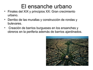 El ensanche urbano
• Finales del XIX y principios XX: Gran crecimiento
urbano.
• Derribo de las murallas y construcción de rondas y
bulevares.
• Creación de barrios burgueses en los ensanches y
obreros en la periferia además de barrios ajardinados.
 