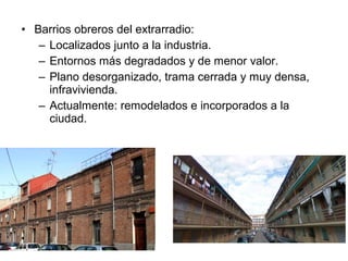 • Barrios obreros del extrarradio:
– Localizados junto a la industria.
– Entornos más degradados y de menor valor.
– Plano desorganizado, trama cerrada y muy densa,
infravivienda.
– Actualmente: remodelados e incorporados a la
ciudad.
 