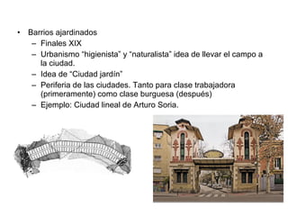 • Barrios ajardinados
– Finales XIX
– Urbanismo “higienista” y “naturalista” idea de llevar el campo a
la ciudad.
– Idea de “Ciudad jardín”
– Periferia de las ciudades. Tanto para clase trabajadora
(primeramente) como clase burguesa (después)
– Ejemplo: Ciudad lineal de Arturo Soria.
 