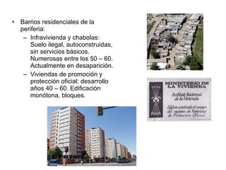 • Barrios residenciales de la
periferia:
– Infravivienda y chabolas:
Suelo ilegal, autoconstruidas,
sin servicios básicos.
Numerosas entre los 50 – 60.
Actualmente en desaparición.
– Viviendas de promoción y
protección oficial: desarrollo
años 40 – 60. Edificación
monótona, bloques.
 