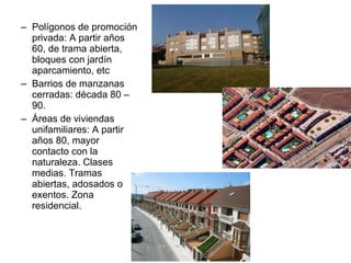 – Polígonos de promoción
privada: A partir años
60, de trama abierta,
bloques con jardín
aparcamiento, etc
– Barrios de manzanas
cerradas: década 80 –
90.
– Áreas de viviendas
unifamiliares: A partir
años 80, mayor
contacto con la
naturaleza. Clases
medias. Tramas
abiertas, adosados o
exentos. Zona
residencial.
 