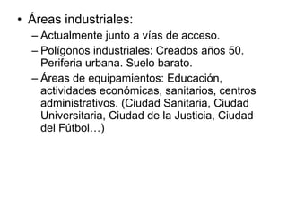 • Áreas industriales:
– Actualmente junto a vías de acceso.
– Polígonos industriales: Creados años 50.
Periferia urbana. Suelo barato.
– Áreas de equipamientos: Educación,
actividades económicas, sanitarios, centros
administrativos. (Ciudad Sanitaria, Ciudad
Universitaria, Ciudad de la Justicia, Ciudad
del Fútbol…)
 