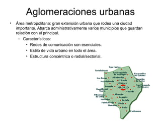 Aglomeraciones urbanas
• Área metropolitana: gran extensión urbana que rodea una ciudad
importante. Abarca administrativamente varios municipios que guardan
relación con el principal.
– Características:
• Redes de comunicación son esenciales.
• Estilo de vida urbano en todo el área.
• Estructura concéntrica o radial/sectorial.
 