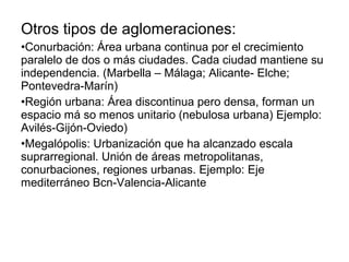 Otros tipos de aglomeraciones:
•Conurbación: Área urbana continua por el crecimiento
paralelo de dos o más ciudades. Cada ciudad mantiene su
independencia. (Marbella – Málaga; Alicante- Elche;
Pontevedra-Marín)
•Región urbana: Área discontinua pero densa, forman un
espacio má so menos unitario (nebulosa urbana) Ejemplo:
Avilés-Gijón-Oviedo)
•Megalópolis: Urbanización que ha alcanzado escala
suprarregional. Unión de áreas metropolitanas,
conurbaciones, regiones urbanas. Ejemplo: Eje
mediterráneo Bcn-Valencia-Alicante
 
