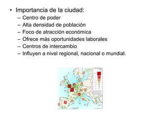 • Importancia de la ciudad:
– Centro de poder
– Alta densidad de población
– Foco de atracción económica
– Ofrece más oportunidades laborales
– Centros de intercambio
– Influyen a nivel regional, nacional o mundial.
 