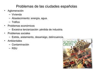 Problemas de las ciudades españolas
• Aglomeración
– Vivienda
– Abastecimiento: energía, agua.
– Tráfico
• Problemas económicos
– Excesiva terciarización: pérdida de industria.
• Problemas sociales
– Estrés, aislamiento, desarraigo, delincuencia.
• Ambientales
– Contaminación
– RSU
 
