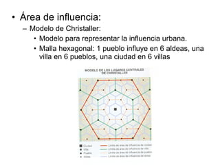 • Área de influencia:
– Modelo de Christaller:
• Modelo para representar la influencia urbana.
• Malla hexagonal: 1 pueblo influye en 6 aldeas, una
villa en 6 pueblos, una ciudad en 6 villas
 