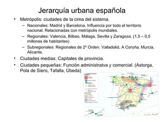Jerarquía urbana española
• Metrópolis: ciudades de la cima del sistema.
– Nacionales: Madrid y Barcelona. Influencia por todo el territorio
nacional. Relacionadas con metrópolis mundiales.
– Regionales: Valencia, Bilbao, Málaga, Sevilla y Zaragoza. (1,5 – 0,5
millones de habitantes)
– Subregionales: Regionales de 2º Orden. Valladolid, A Coruña, Murcia,
Alicante.
• Ciudades medias: Capitales de provincia.
• Ciudades pequeñas: Función administratva y comercial. (Astorga,
Pola de Siero, Tafalla, Úbeda)
 