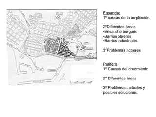 Ensanche
1º causas de la ampliación
2ºDiferentes áreas
-Ensanche burgués
-Barrios obreros
-Barrios industriales.
3ºProblemas actuales
Periferia
1º Causas del crecimiento
2º Diferentes áreas
3º Problemas actuales y
posibles soluciones.
 