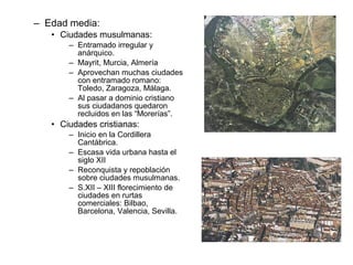 – Edad media:
• Ciudades musulmanas:
– Entramado irregular y
anárquico.
– Mayrit, Murcia, Almería
– Aprovechan muchas ciudades
con entramado romano:
Toledo, Zaragoza, Málaga.
– Al pasar a dominio cristiano
sus ciudadanos quedaron
recluidos en las “Morerías”.
• Ciudades cristianas:
– Inicio en la Cordillera
Cantábrica.
– Escasa vida urbana hasta el
siglo XII
– Reconquista y repoblación
sobre ciudades musulmanas.
– S.XII – XIII florecimiento de
ciudades en rurtas
comerciales: Bilbao,
Barcelona, Valencia, Sevilla.
 