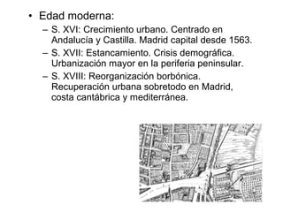 • Edad moderna:
– S. XVI: Crecimiento urbano. Centrado en
Andalucía y Castilla. Madrid capital desde 1563.
– S. XVII: Estancamiento. Crisis demográfica.
Urbanización mayor en la periferia peninsular.
– S. XVIII: Reorganización borbónica.
Recuperación urbana sobretodo en Madrid,
costa cantábrica y mediterránea.
 