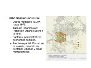 • Urbanización industrial:
– Desde mediados S. XIX
hasta 1975.
– Tasa de urbanización:
Población urbana supera a
la rural.
– Factores: Administrativos,
económico-sociales.
– Ámbito espacial: Ciudad en
expansión, creación de
periferias urbanas y áreas
metropolitanas.
 