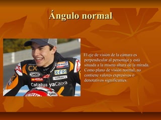 Ángulo normal

El eje de visión de la cámara es
perpendicular al personaje y está
situada a la misma altura de la mirada.
Como plano de visión normal, no
contiene valores expresivos o
denotativos significantes.

 
