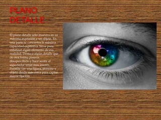 PLANO
DETALLE :
El plano detalle sólo muestra en su
máxima expresión a un objeto. En
esta parte se concentra la máxima
capacidad expresiva. Sirve para
enfatizar algún elemento de esa
realidad. Destaca algún detalle que
de otra forma pasaría
desapercibido y hace sentir al
espectador tener más interés.
Permite ver una figura, persona u
objeto desde más cerca para captar
mayor fijación.
 