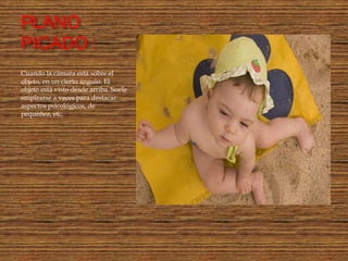 PLANO
PICADO :
Cuando la cámara está sobre el
objeto, en un cierto ángulo. El
objeto está visto desde arriba. Suele
emplearse a veces para destacar
aspectos psicológicos, de
pequeñez, etc.
 