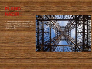 PLANO
NADIR :
Cuando la cámara se encuentra en
vertical y la imagen obtenida ofrece
un campo de visión orientado de
abajo a arriba.
 