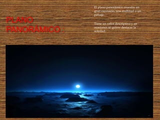 El plano panorámico muestra un
               gran escenario, una multitud o un
               paisaje.

PLANO          Tiene un valor descriptivo y en
               ocasiones se quiere destacar la
PANORÁMICO :   soledad.
 