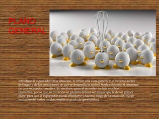 PLANO
GENERAL :




  Introduce al espectador en la situación, le ofrece una vista general y le informa acerca
  del lugar y de las condiciones en que se desarrolla la acción. Suele colocarse al comienzo
  de una secuencia narrativa. En un plano general se suelen incluir muchos
  elementos, por lo que su duración en pantalla deberá ser mayor que la de un primer
  plano para que el espectador pueda orientarse y hacerse cargo de la situación. Puede
  realizarse de varios modos, según su grado de generalidad.
 