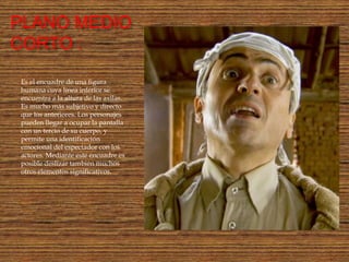 PLANO MEDIO
CORTO :
Es el encuadre de una figura
humana cuya línea inferior se
encuentra a la altura de las axilas.
Es mucho más subjetivo y directo
que los anteriores. Los personajes
pueden llegar a ocupar la pantalla
con un tercio de su cuerpo, y
permite una identificación
emocional del espectador con los
actores. Mediante este encuadre es
posible deslizar también muchos
otros elementos significativos.
 