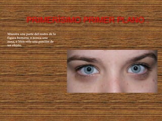 PRIMERÍSIMO PRIMER PLANO :
Muestra una parte del rostro de la
figura humana, o acerca una
zona, o bien sólo una porción de
un objeto.
 