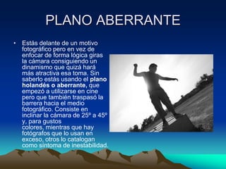 PLANO ABERRANTE
• Estás delante de un motivo
fotográfico pero en vez de
enfocar de forma lógica giras
la cámara consiguiendo un
dinamismo que quizá hará
más atractiva esa toma. Sin
saberlo estás usando el plano
holandés o aberrante, que
empezó a utilizarse en cine
pero que también traspasó la
barrera hacia el medio
fotográfico. Consiste en
inclinar la cámara de 25º a 45º
y, para gustos
colores, mientras que hay
fotógrafos que lo usan en
exceso, otros lo catalogan
como síntoma de inestabilidad.
 