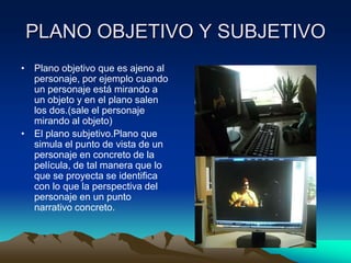 PLANO OBJETIVO Y SUBJETIVO
• Plano objetivo que es ajeno al
personaje, por ejemplo cuando
un personaje está mirando a
un objeto y en el plano salen
los dos.(sale el personaje
mirando al objeto)
• El plano subjetivo.Plano que
simula el punto de vista de un
personaje en concreto de la
película, de tal manera que lo
que se proyecta se identifica
con lo que la perspectiva del
personaje en un punto
narrativo concreto.
 