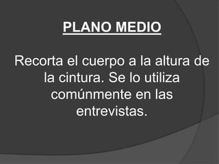 PLANO MEDIO

Recorta el cuerpo a la altura de
la cintura. Se lo utiliza
comúnmente en las
entrevistas.

 