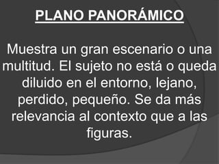 PLANO PANORÁMICO
Muestra un gran escenario o una
multitud. El sujeto no está o queda
diluido en el entorno, lejano,
perdido, pequeño. Se da más
relevancia al contexto que a las
figuras.

 